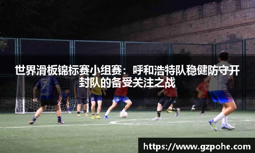 世界滑板锦标赛小组赛：呼和浩特队稳健防守开封队的备受关注之战