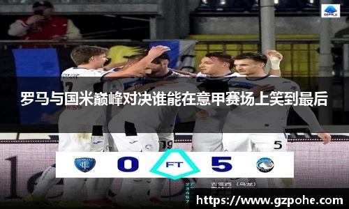 罗马与国米巅峰对决谁能在意甲赛场上笑到最后